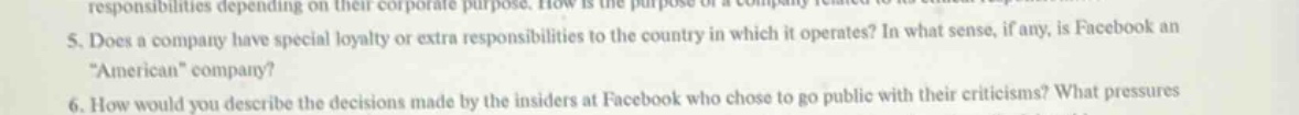 5. does a company have special loyalty or extra responsibilities to the country in which it operates? in what sense, if any, is facebook an “american” company?\n6. how would you describe the decisions made by the insiders at facebook who chose to go public with their criticisms? what pressures