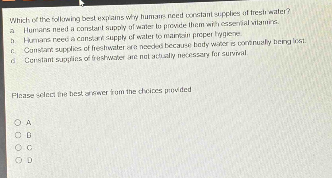 which of the following best explains why humans need constant supplies of fresh water?\na. humans need a constant supply of water to provide them with essential vitamins.\nb. humans need a constant supply of water to maintain proper hygiene.\nc. constant supplies of freshwater are needed because body water is continually being lost.\nd. constant supplies of freshwater are not actually necessary for survival.\nplease select the best answer from the choices provided\no a\no b\no c\no d