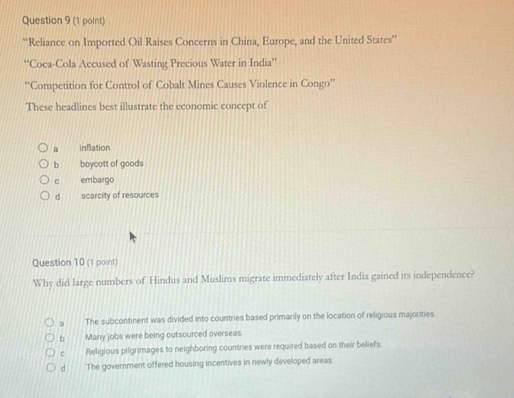 question 9 (1 point) \reliance on imported oil raises concerns in china, europe, and the united states\ \coca - cola accused of wasting precious water in india\ \competition for control of cobalt mines causes violence in congo\ these headlines best illustrate the economic concept of \n\n a inflation \n b boycott of goods \n c embargo \n d scarcity of resources \n\nquestion 10 (1 point) why did large numbers of hindus and muslims migrate immediately after india gained its independence? \n\n a the subcontinent was divided into countries based primarily on the location of religious majorities. \n b many jobs were being outsourced overseas. \n c religious pilgrimages to neighboring countries were required based on their beliefs. \n d the government offered housing incentives in newly developed areas.