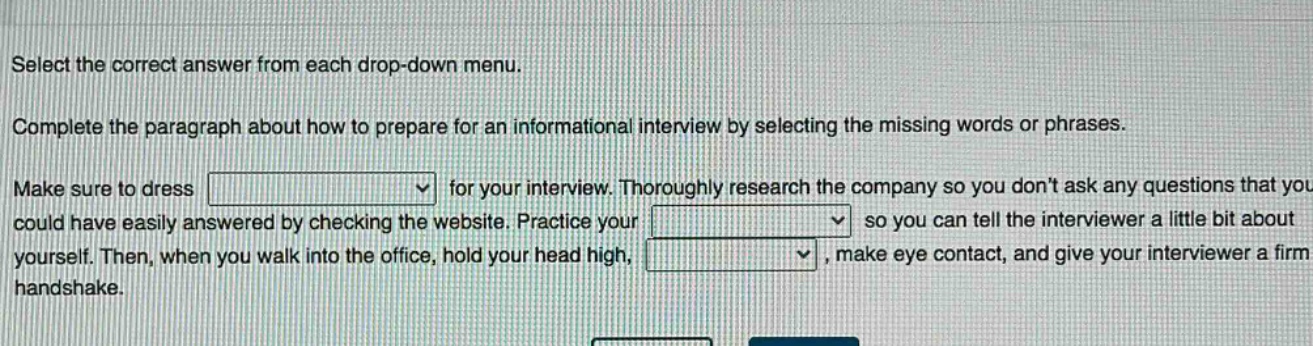 select the correct answer from each drop - down menu. complete the paragraph about how to prepare for an informational interview by selecting the missing words or phrases. make sure to dress for your interview. thoroughly research the company so you dont ask any questions that you could have easily answered by checking the website. practice your so you can tell the interviewer a little bit about yourself. then, when you walk into the office, hold your head high, , make eye contact, and give your interviewer a firm handshake.