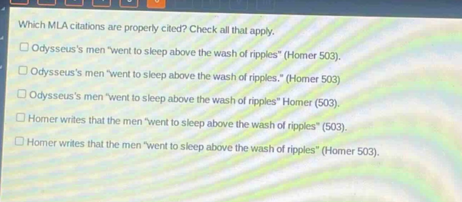 which mla citations are properly cited? check all that apply.\n□ odysseuss men “went to sleep above the wash of ripples” (homer 503).\n□ odysseuss men “went to sleep above the wash of ripples.” (homer 503)\n□ odysseuss men “went to sleep above the wash of ripples” homer (503).\n□ homer writes that the men “went to sleep above the wash of ripples” (503).\n□ homer writes that the men “went to sleep above the wash of ripples” (homer 503).