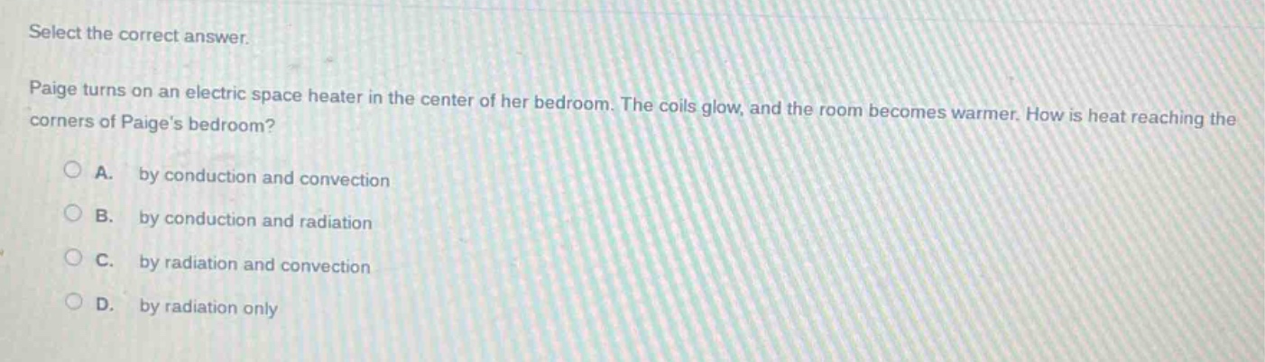 select the correct answer.\npaige turns on an electric space heater in the center of her bedroom. the coils glow, and the room becomes warmer. how is heat reaching the corners of paiges bedroom?\na. by conduction and convection\nb. by conduction and radiation\nc. by radiation and convection\nd. by radiation only