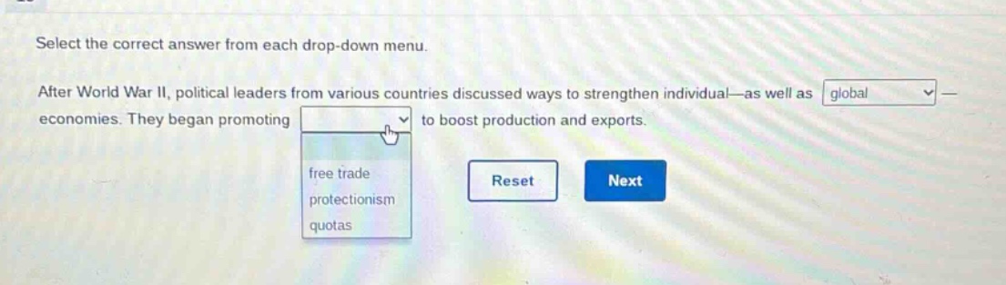 select the correct answer from each drop - down menu. after world war ii, political leaders from various countries discussed ways to strengthen individual—as well as global—economies. they began promoting to boost production and exports. free trade protectionism quotas reset next