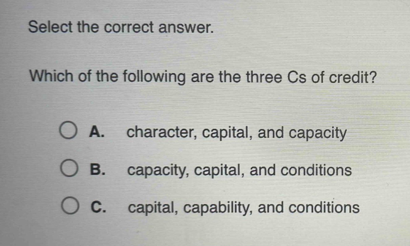 select the correct answer. which of the following are the three cs of credit? a. character, capital, and capacity b. capacity, capital, and conditions c. capital, capability, and conditions
