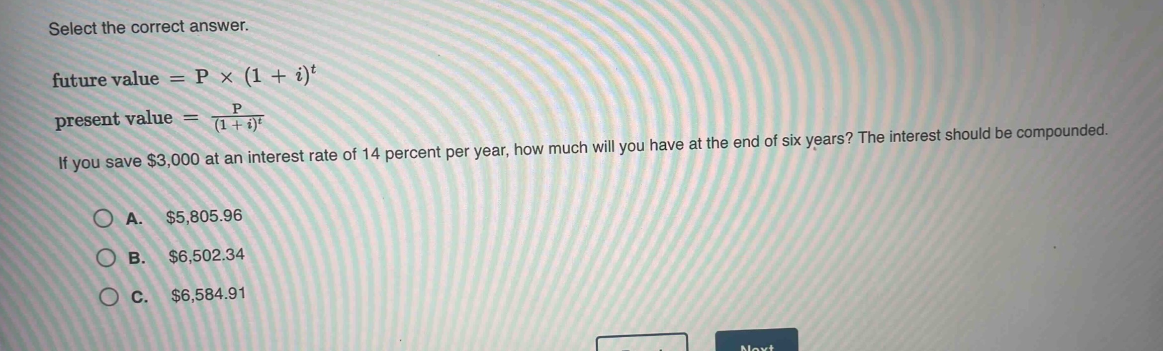 select the correct answer.\nfuture value = p × (1 + i)^t\npresent value = \\frac{p}{(1 + i)^t}\nif you save $3,000 at an interest rate of 14 percent per year, how much will you have at the end of six years? the interest should be compounded.\n\na. $5,805.96\nb. $6,502.34\nc. $6,584.91