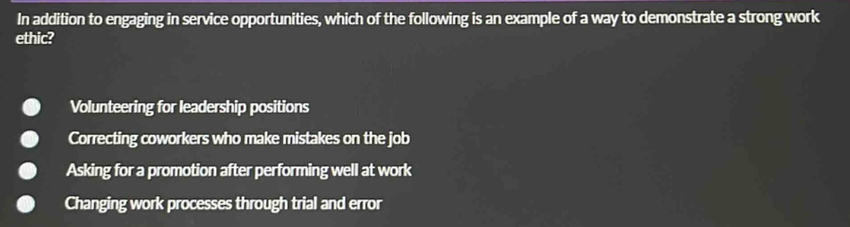 in addition to engaging in service opportunities, which of the following is an example of a way to demonstrate a strong work ethic?\nvolunteering for leadership positions\ncorrecting coworkers who make mistakes on the job\nasking for a promotion after performing well at work\nchanging work processes through trial and error