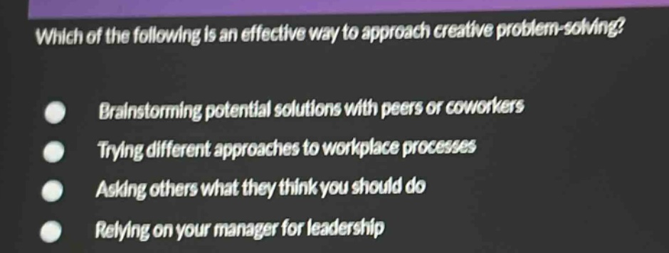 which of the following is an effective way to approach creative problem - solving?\nbrainstorming potential solutions with peers or coworkers\ntrying different approaches to workplace processes\nasking others what they think you should do\nrelying on your manager for leadership