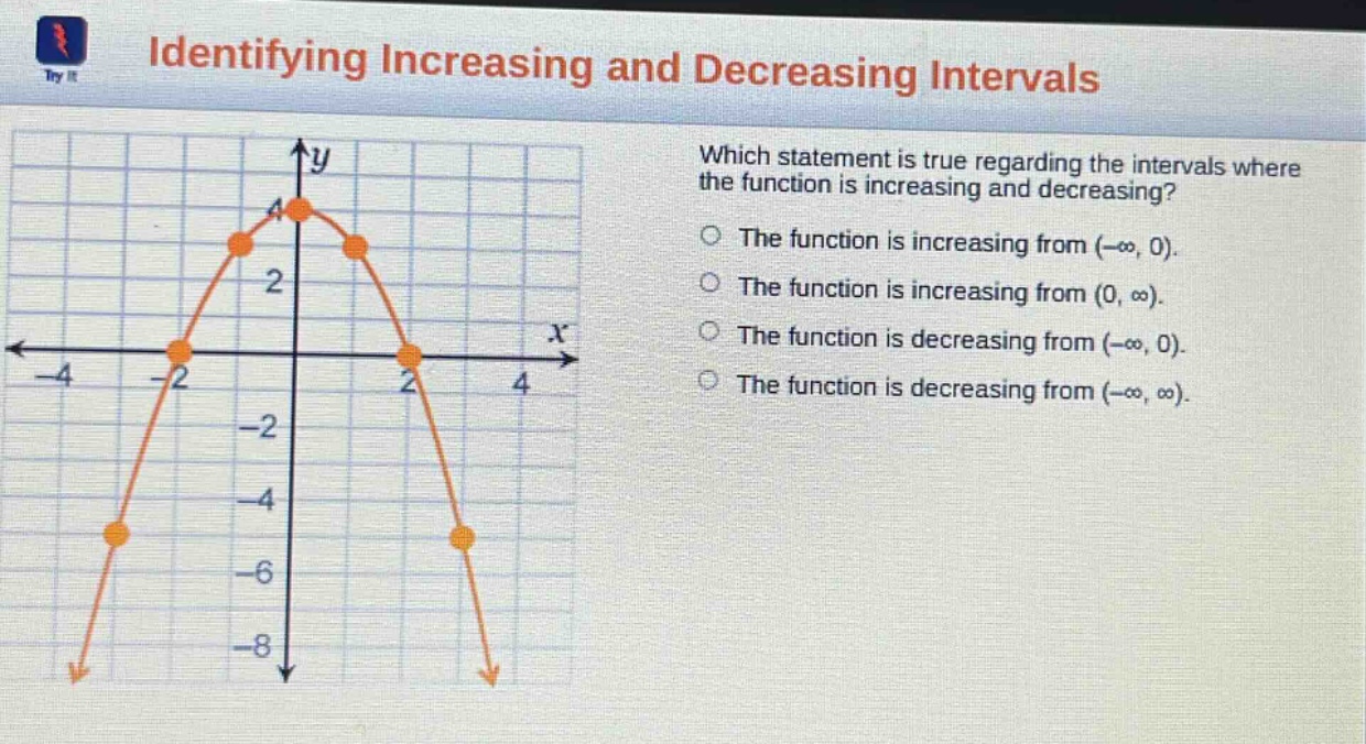 identifying increasing and decreasing intervals. which statement is true regarding the intervals where the function is increasing and decreasing? the function is increasing from (-∞, 0). the function is increasing from (0, ∞). the function is decreasing from (-∞, 0). the function is decreasing from (-∞, ∞).