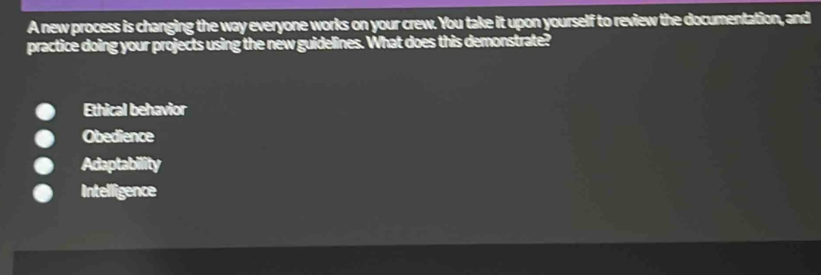 a new process is changing the way everyone works on your crew. you take it upon yourself to review the documentation, and practice doing your projects using the new guidelines. what does this demonstrate?\nethical behavior\nobedience\nadaptability\nintelligence