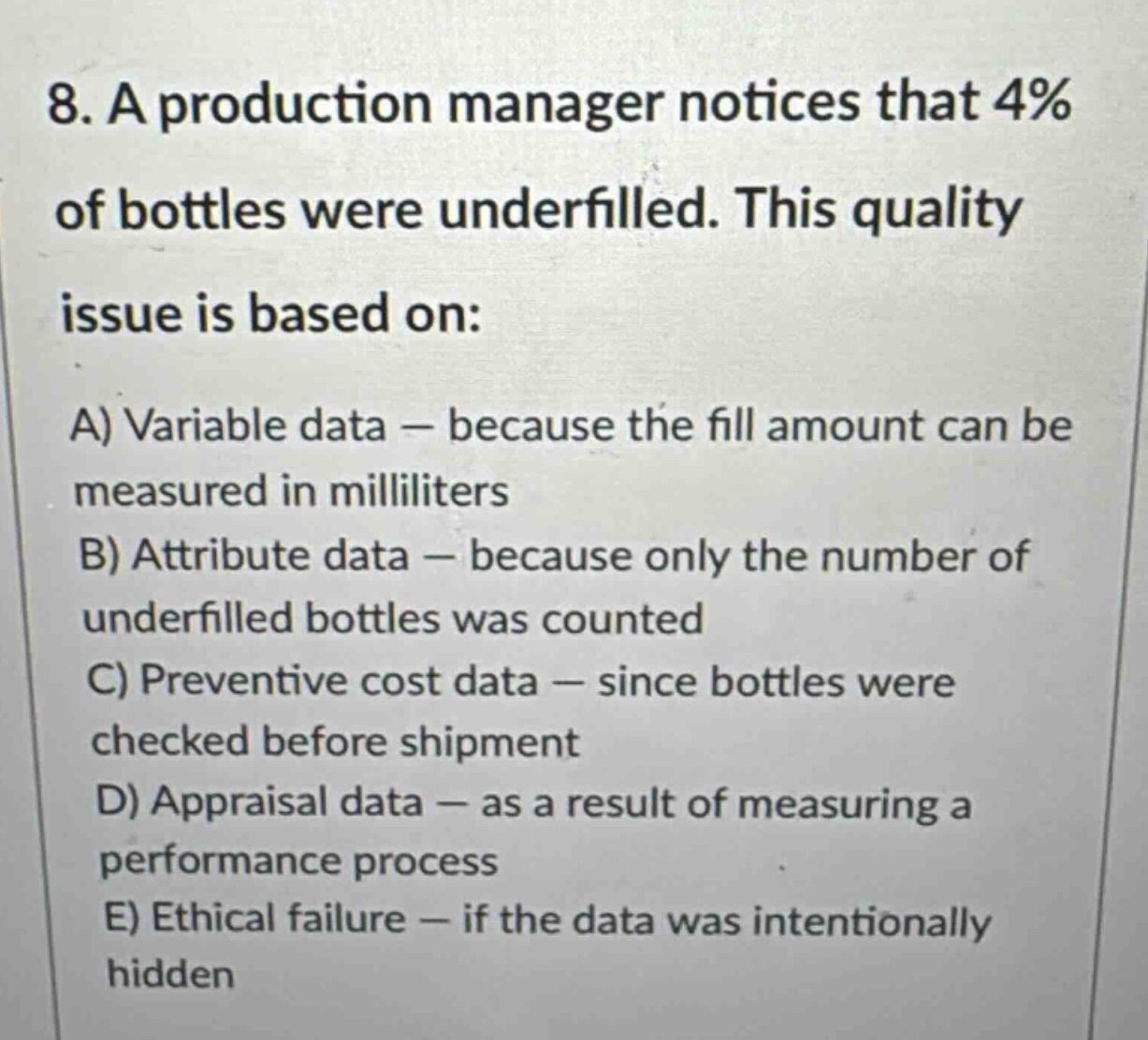 8. a production manager notices that 4% of bottles were underfilled. this quality issue is based on:\na) variable data — because the fill amount can be measured in milliliters\nb) attribute data — because only the number of underfilled bottles was counted\nc) preventive cost data — since bottles were checked before shipment\nd) appraisal data — as a result of measuring a performance process\ne) ethical failure — if the data was intentionally hidden