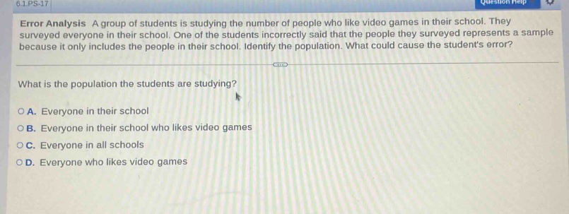 6.1.ps - 17\nerror analysis a group of students is studying the number of people who like video games in their school. they surveyed everyone in their school. one of the students incorrectly said that the people they surveyed represents a sample because it only includes the people in their school. identify the population. what could cause the students error?\nwhat is the population the students are studying?\noa. everyone in their school\nob. everyone in their school who likes video games\noc. everyone in all schools\nod. everyone who likes video games
