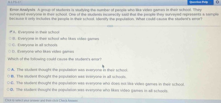 error analysis a group of students is studying the number of people who like video games in their school. they surveyed everyone in their school. one of the students incorrectly said that the people they surveyed represents a sample because it only includes the people in their school. identify the population. what could cause the students error? \na. everyone in their school \nb. everyone in their school who likes video games \nc. everyone in all schools \nd. everyone who likes video games \nwhich of the following could cause the students error? \na. the student thought the population was everyone in their school. \nb. the student thought the population was everyone in all schools. \nc. the student thought the population was everyone who does not like video games in their school. \nd. the student thought the population was everyone who likes video games in all schools.\nclick to select your answer and then click check answer