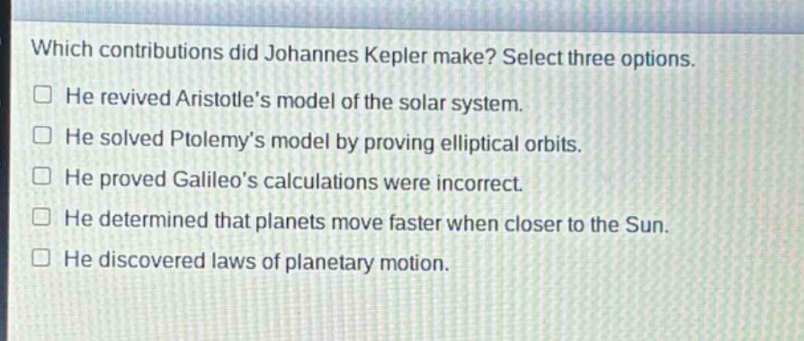 which contributions did johannes kepler make? select three options.\nhe revived aristotles model of the solar system.\nhe solved ptolemys model by proving elliptical orbits.\nhe proved galileos calculations were incorrect.\nhe determined that planets move faster when closer to the sun.\nhe discovered laws of planetary motion.
