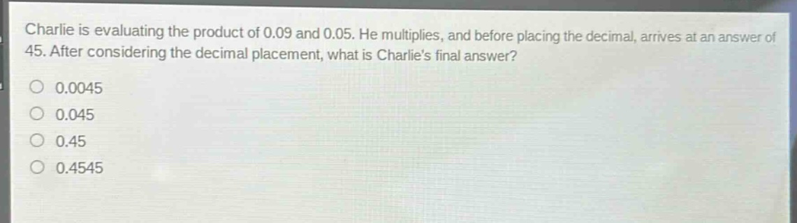charlie is evaluating the product of 0.09 and 0.05. he multiplies, and before placing the decimal, arrives at an answer of 45. after considering the decimal placement, what is charlies final answer?\n0.0045\n0.045\n0.45\n0.4545
