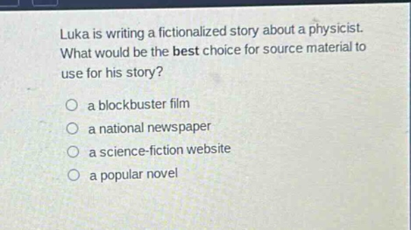 luka is writing a fictionalized story about a physicist. what would be the best choice for source material to use for his story?\no a blockbuster film\no a national newspaper\no a science - fiction website\no a popular novel