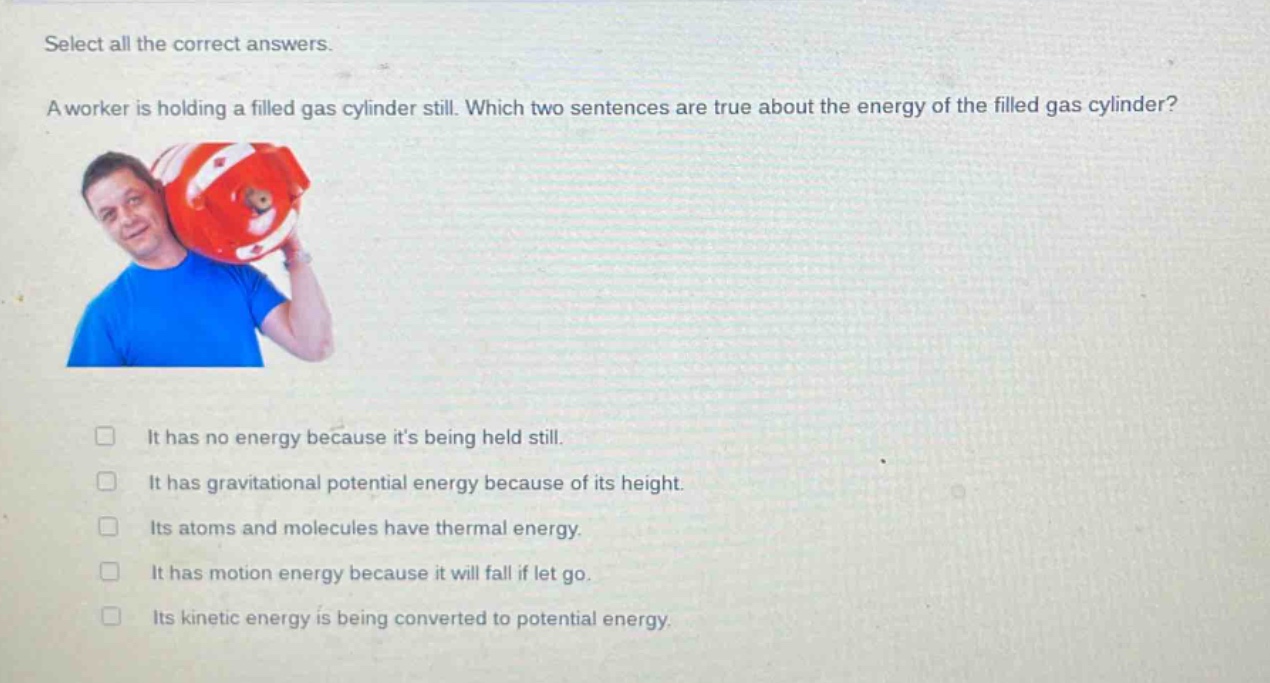 select all the correct answers.\na worker is holding a filled gas cylinder still. which two sentences are true about the energy of the filled gas cylinder?\n□ it has no energy because its being held still.\n□ it has gravitational potential energy because of its height.\n□ its atoms and molecules have thermal energy.\n□ it has motion energy because it will fall if let go.\n□ its kinetic energy is being converted to potential energy.
