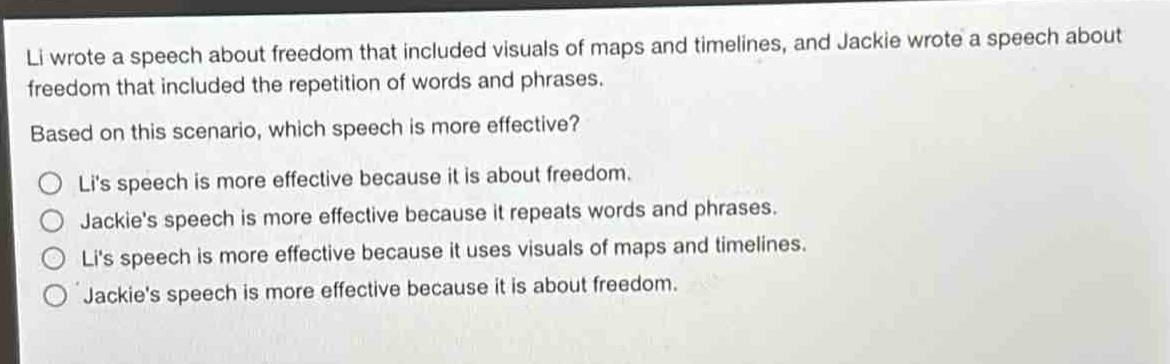 li wrote a speech about freedom that included visuals of maps and timelines, and jackie wrote a speech about freedom that included the repetition of words and phrases. based on this scenario, which speech is more effective?\no lis speech is more effective because it is about freedom.\no jackies speech is more effective because it repeats words and phrases.\no lis speech is more effective because it uses visuals of maps and timelines.\no jackies speech is more effective because it is about freedom.