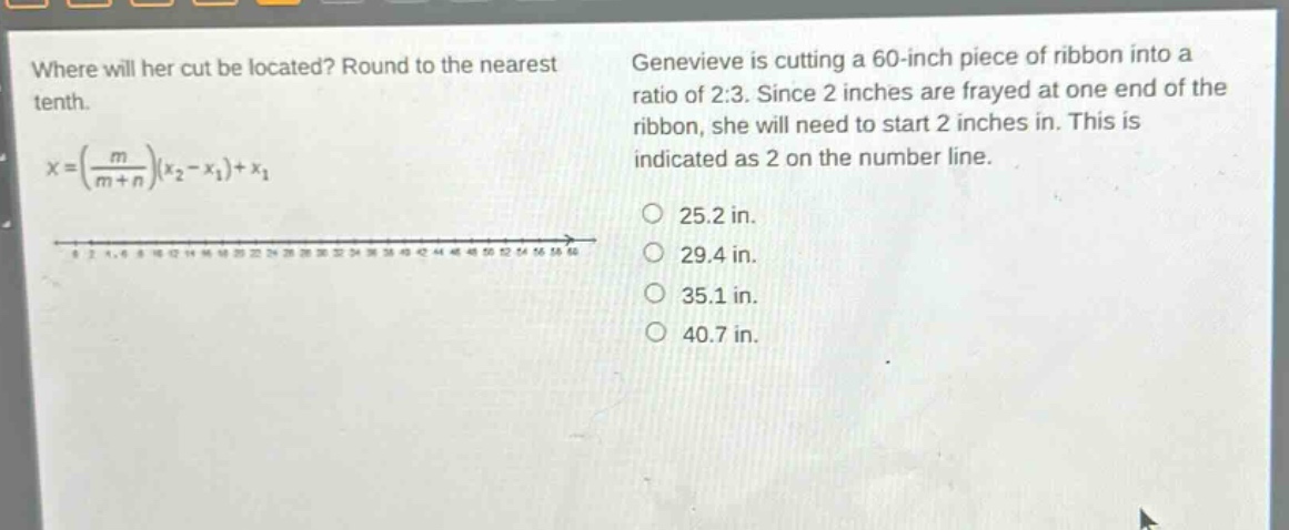 where will her cut be located? round to the nearest tenth.\n$x = (\\frac{m}{m + n})(x_2 - x_1)+x_1$\ngenevieve is cutting a 60 - inch piece of ribbon into a ratio of 2:3. since 2 inches are frayed at one end of the ribbon, she will need to start 2 inches in. this is indicated as 2 on the number line.\n25.2 in.\n29.4 in.\n35.1 in.\n40.7 in.