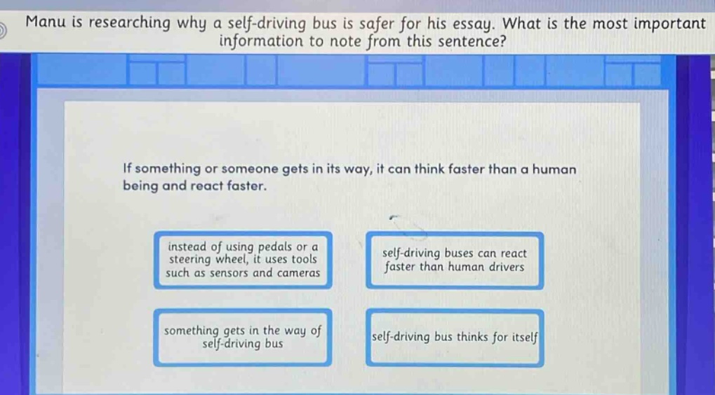 manu is researching why a self - driving bus is safer for his essay. what is the most important information to note from this sentence? if something or someone gets in its way, it can think faster than a human being and react faster. instead of using pedals or a steering wheel, it uses tools such as sensors and cameras self - driving buses can react faster than human drivers something gets in the way of self - driving bus self - driving bus thinks for itself