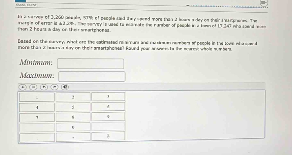 in a survey of 3,260 people, 57% of people said they spend more than 2 hours a day on their smartphones. the margin of error is ±2.2%. the survey is used to estimate the number of people in a town of 17,247 who spend more than 2 hours a day on their smartphones. based on the survey, what are the estimated minimum and maximum numbers of people in the town who spend more than 2 hours a day on their smartphones? round your answers to the nearest whole numbers. minimum: maximum: