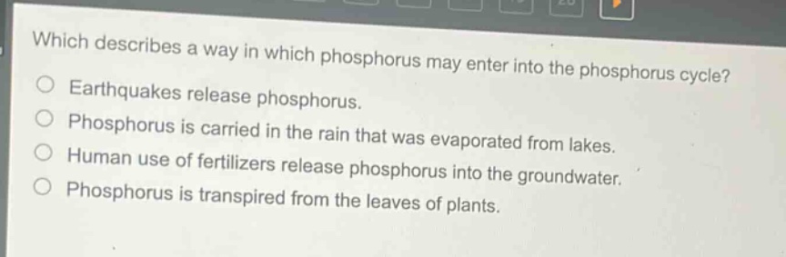which describes a way in which phosphorus may enter into the phosphorus cycle?\nearthquakes release phosphorus.\nphosphorus is carried in the rain that was evaporated from lakes.\nhuman use of fertilizers release phosphorus into the groundwater.\nphosphorus is transpired from the leaves of plants.