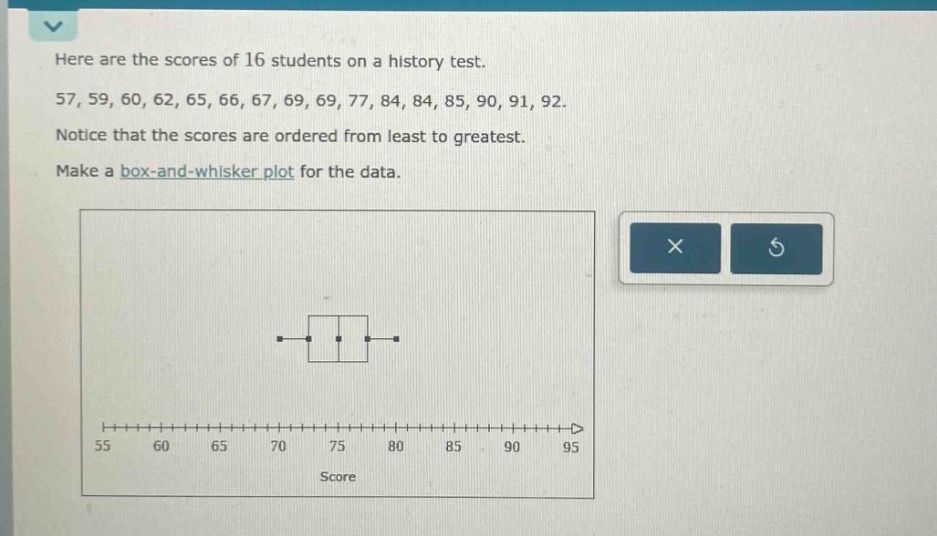here are the scores of 16 students on a history test. 57, 59, 60, 62, 65, 66, 67, 69, 69, 77, 84, 84, 85, 90, 91, 92. notice that the scores are ordered from least to greatest. make a box - and - whisker plot for the data.