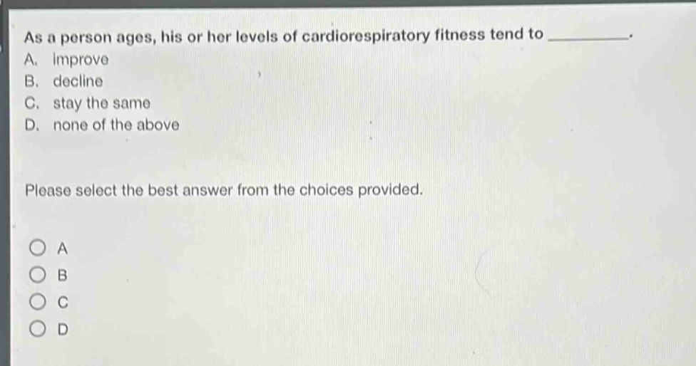 as a person ages, his or her levels of cardiorespiratory fitness tend to __________. a. improve b. decline c. stay the same d. none of the above please select the best answer from the choices provided. o a o b o c o d