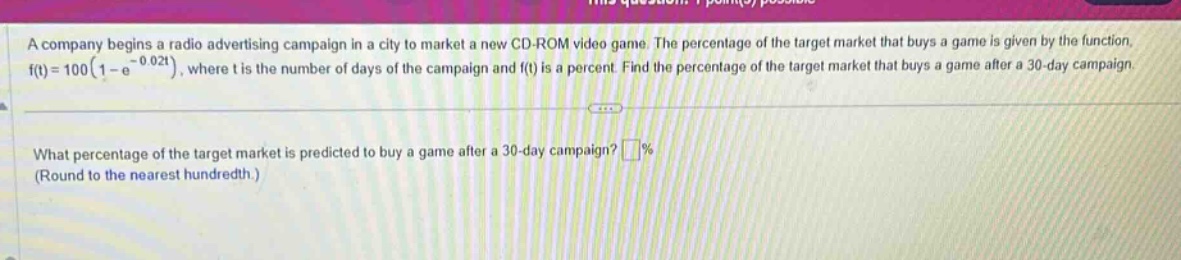 a company begins a radio advertising campaign in a city to market a new cd - rom video game. the percentage of the target market that buys a game is given by the function, $f(t)=100(1 - e^{-0.02t})$, where $t$ is the number of days of the campaign and $f(t)$ is a percent. find the percentage of the target market that buys a game after a 30 - day campaign.\nwhat percentage of the target market is predicted to buy a game after a 30 - day campaign? $square%$ (round to the nearest hundredth.)