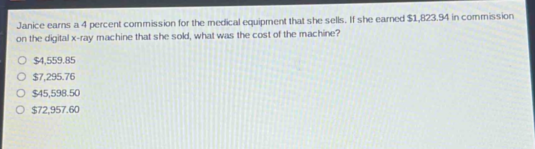 janice earns a 4 percent commission for the medical equipment that she sells. if she earned $1,823.94 in commission on the digital x - ray machine that she sold, what was the cost of the machine?\n$4,559.85\n$7,295.76\n$45,598.50\n$72,957.60