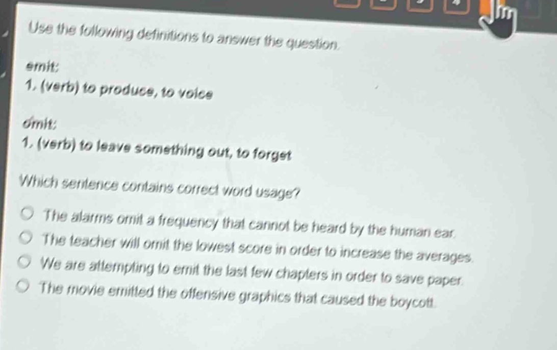 use the following definitions to answer the question.\nemit: 1. (verb) to produce, to voice\nomit: 1. (verb) to leave something out, to forget\nwhich sentence contains correct word usage?\nthe alarms omit a frequency that cannot be heard by the human ear.\nthe teacher will omit the lowest score in order to increase the averages.\nwe are attempting to emit the last few chapters in order to save paper.\nthe movie emitted the offensive graphics that caused the boycott.