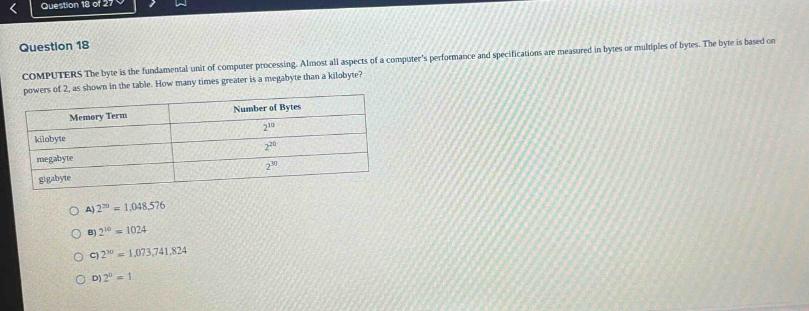 question 18\ncomputers the byte is the fundamental unit of computer processing. almost all aspects of a computers performance and specifications are measured in bytes or multiples of bytes. the byte is based on powers of 2, as shown in the table. how many times greater is a megabyte than a kilobyte?\n| memory term | number of bytes |\n| ---- | ---- |\n| kilobyte | $2^{10}$ |\n| megabyte | $2^{20}$ |\n| gigabyte | $2^{30}$ |\na) $2^{20}=1,048,576$\nb) $2^{10}=1024$\nc) $2^{30}=1,073,741,824$\nd) $2^{0}=1$