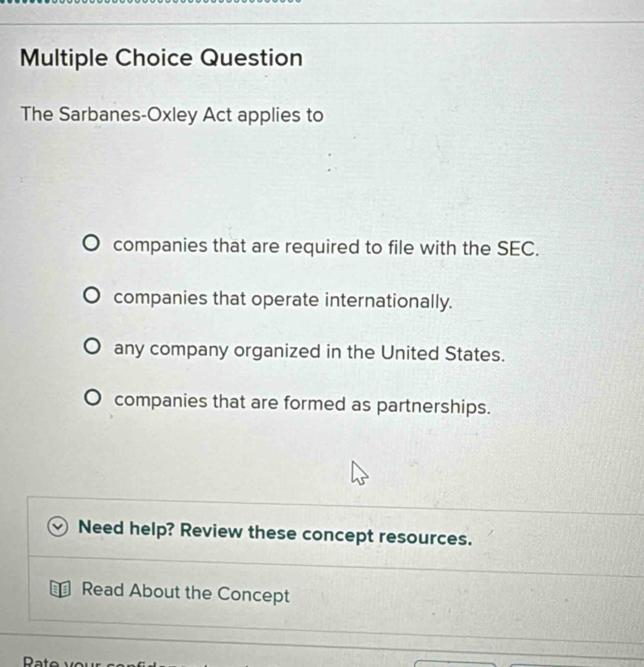 multiple choice question\nthe sarbanes - oxley act applies to\no companies that are required to file with the sec.\no companies that operate internationally.\no any company organized in the united states.\no companies that are formed as partnerships.\nneed help? review these concept resources.\nread about the concept