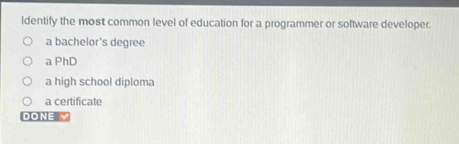identify the most common level of education for a programmer or software developer.\n a bachelors degree\n a phd\n a high school diploma\n a certificate