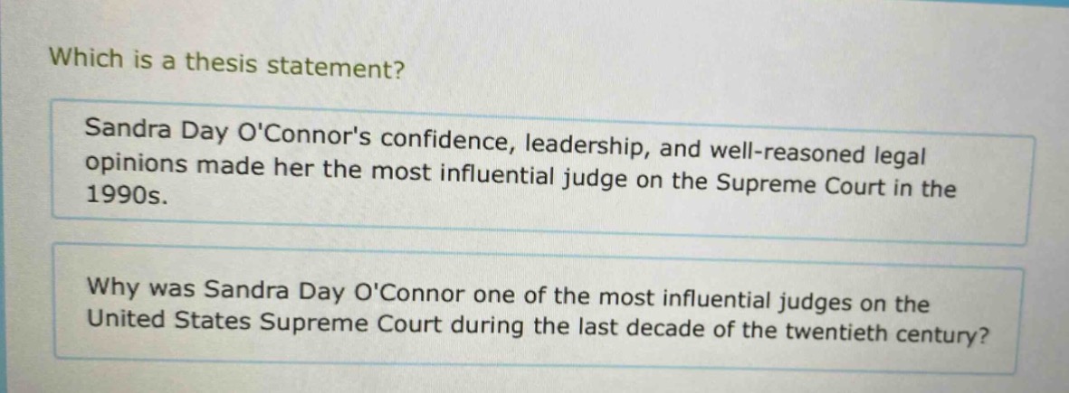 which is a thesis statement?\nsandra day oconnors confidence, leadership, and well - reasoned legal opinions made her the most influential judge on the supreme court in the 1990s.\nwhy was sandra day oconnor one of the most influential judges on the united states supreme court during the last decade of the twentieth century?