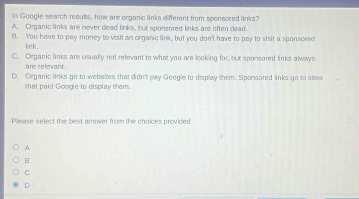 in google search results, how are organic links different from sponsored links? a. organic links are never dead links, but sponsored links are often dead. b. you have to pay money to visit an organic link, but you dont have to pay to visit a sponsored link. c. organic links are usually not relevant to what you are looking for, but sponsored links always are relevant. d. organic links go to websites that didnt pay google to display them. sponsored links go to sites that paid google to display them. please select the best answer from the choices provided