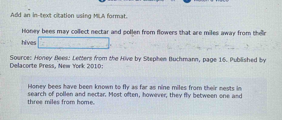 add an in - text citation using mla format.\nhoney bees may collect nectar and pollen from flowers that are miles away from their hives.\nsource: honey bees: letters from the hive by stephen buchmann, page 16. published by delacorte press, new york 2010:\nhoney bees have been known to fly as far as nine miles from their nests in search of pollen and nectar. most often, however, they fly between one and three miles from home.