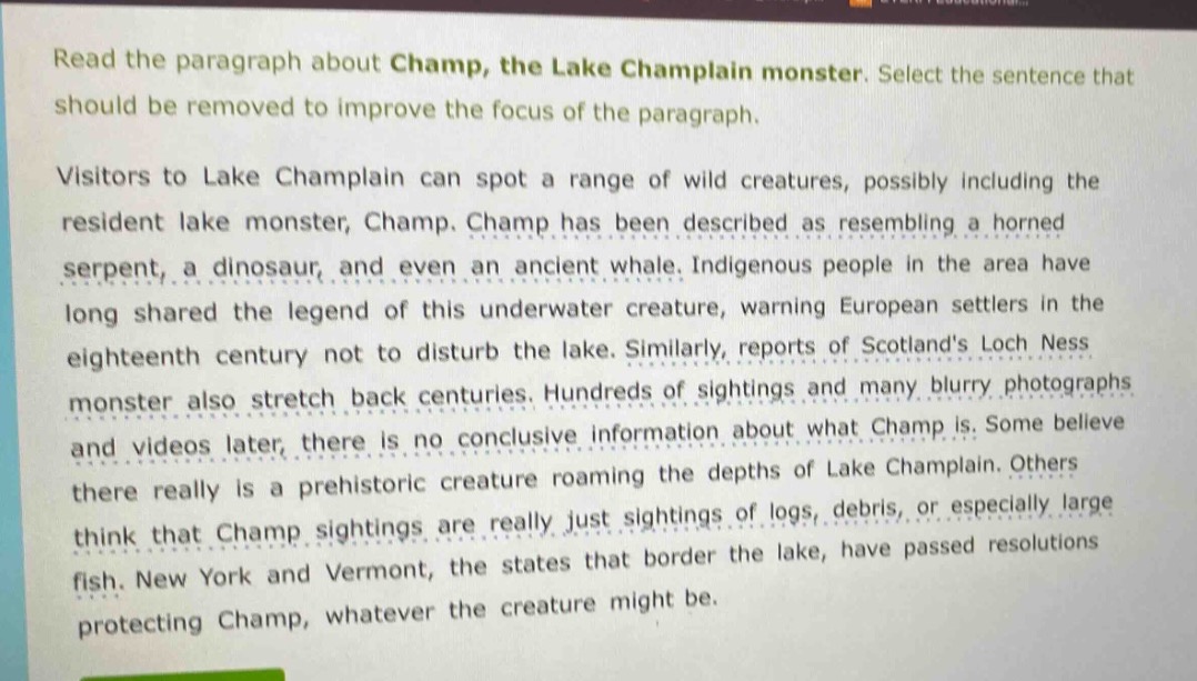 read the paragraph about champ, the lake champlain monster. select the sentence that should be removed to improve the focus of the paragraph.\nvisitors to lake champlain can spot a range of wild creatures, possibly including the resident lake monster, champ. champ has been described as resembling a horned serpent, a dinosaur, and even an ancient whale. indigenous people in the area have long shared the legend of this underwater creature, warning european settlers in the eighteenth century not to disturb the lake. similarly, reports of scotlands loch ness monster also stretch back centuries. hundreds of sightings and many blurry photographs and videos later, there is no conclusive information about what champ is. some believe there really is a prehistoric creature roaming the depths of lake champlain. others think that champ sightings are really just sightings of logs, debris, or especially large fish. new york and vermont, the states that border the lake, have passed resolutions protecting champ, whatever the creature might be.