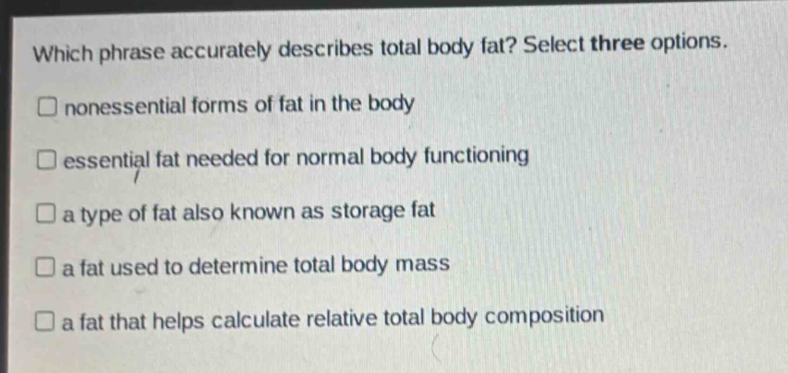 which phrase accurately describes total body fat? select three options.\n□ nonessential forms of fat in the body\n□ essential fat needed for normal body functioning\n□ a type of fat also known as storage fat\n□ a fat used to determine total body mass\n□ a fat that helps calculate relative total body composition