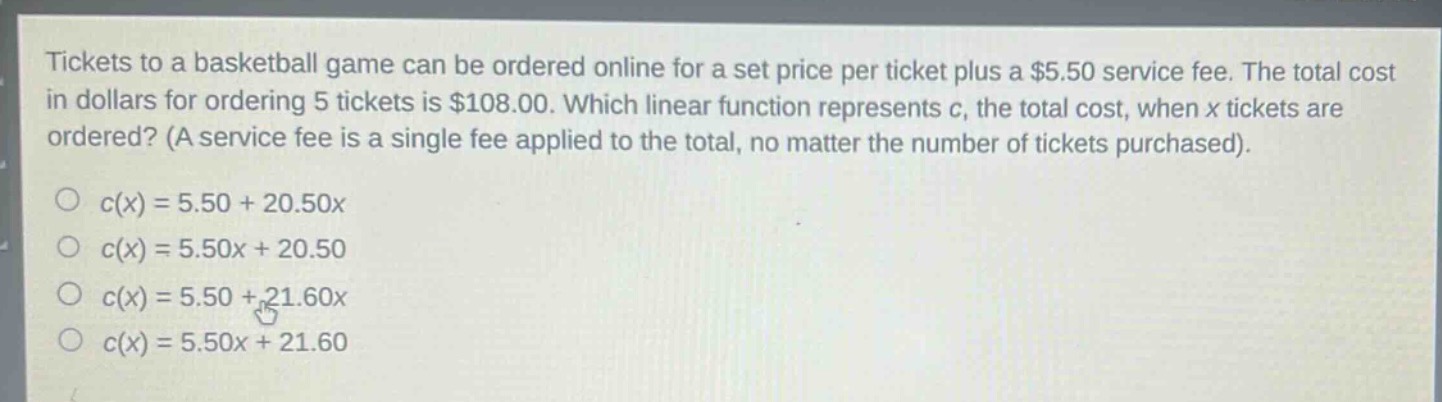 tickets to a basketball game can be ordered online for a set price per ticket plus a $5.50 service fee. the total cost in dollars for ordering 5 tickets is $108.00. which linear function represents c, the total cost, when x tickets are ordered? (a service fee is a single fee applied to the total, no matter the number of tickets purchased).\n○ c(x)=5.50 + 20.50x\n○ c(x)=5.50x + 20.50\n○ c(x)=5.50 + 21.60x\n○ c(x)=5.50x + 21.60