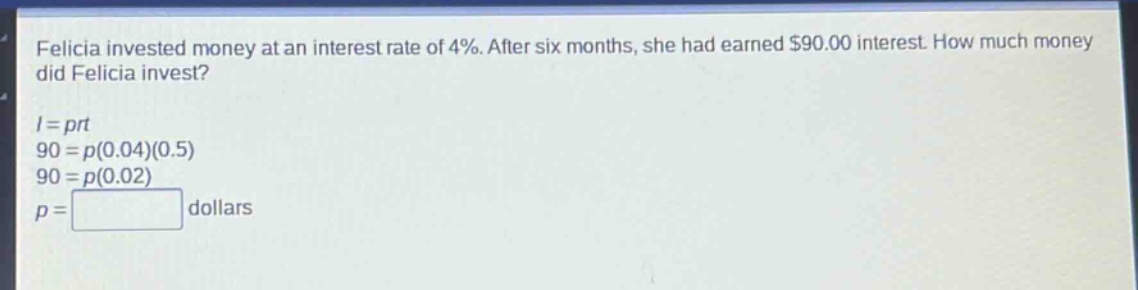 felicia invested money at an interest rate of 4%. after six months, she had earned $90.00 interest. how much money did felicia invest?\n$i = prt$\n$90 = p(0.04)(0.5)$\n$90 = p(0.02)$\n$p=square$ dollars