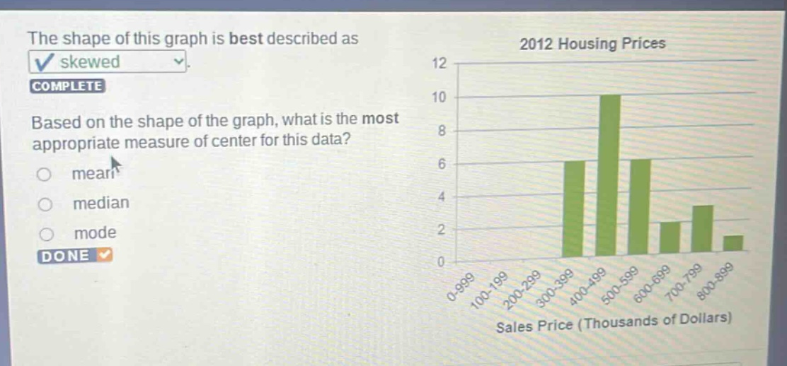the shape of this graph is best described as skewed. complete based on the shape of the graph, what is the most appropriate measure of center for this data? mean median mode done 2012 housing prices sales price (thousands of dollars)