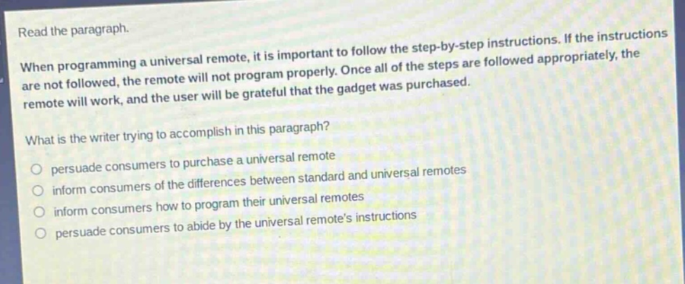 read the paragraph.\nwhen programming a universal remote, it is important to follow the step - by - step instructions. if the instructions are not followed, the remote will not program properly. once all of the steps are followed appropriately, the remote will work, and the user will be grateful that the gadget was purchased.\nwhat is the writer trying to accomplish in this paragraph?\npersuade consumers to purchase a universal remote\ninform consumers of the differences between standard and universal remotes\ninform consumers how to program their universal remotes\npersuade consumers to abide by the universal remotes instructions