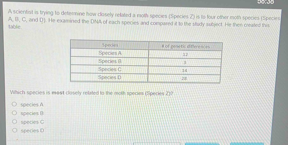 a scientist is trying to determine how closely related a moth species (species z) is to four other moth species (species a, b, c, and d). he examined the dna of each species and compared it to the study subject. he then created this table.\n| species | # of genetic differences |\n|--|--| \n| species a | 12 |\n| species b | 3 |\n| species c | 14 |\n| species d | 28 |\nwhich species is most closely related to the moth species (species z)?\no species a\no species b\no species c\no species d