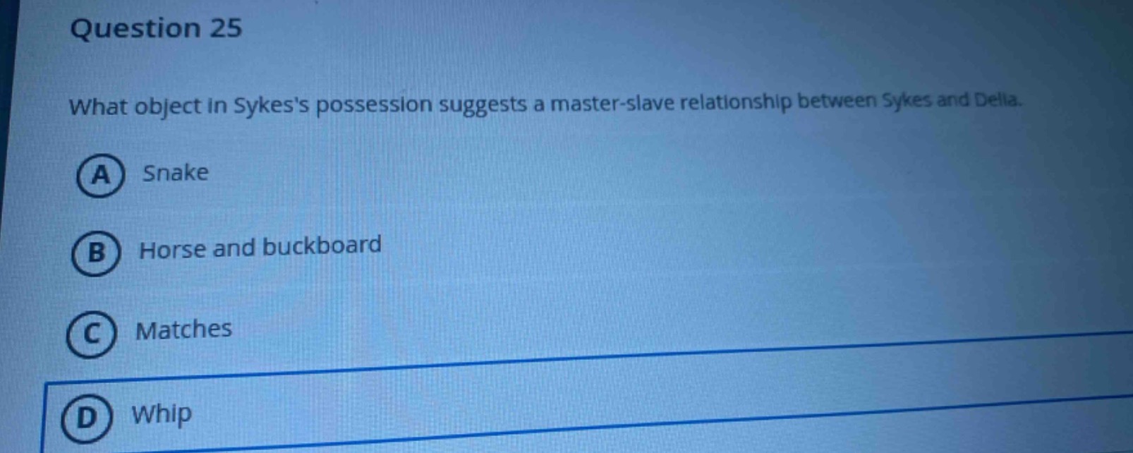 question 25\nwhat object in sykess possession suggests a master - slave relationship between sykes and delia.\na snake\nb horse and buckboard\nc matches\nd whip