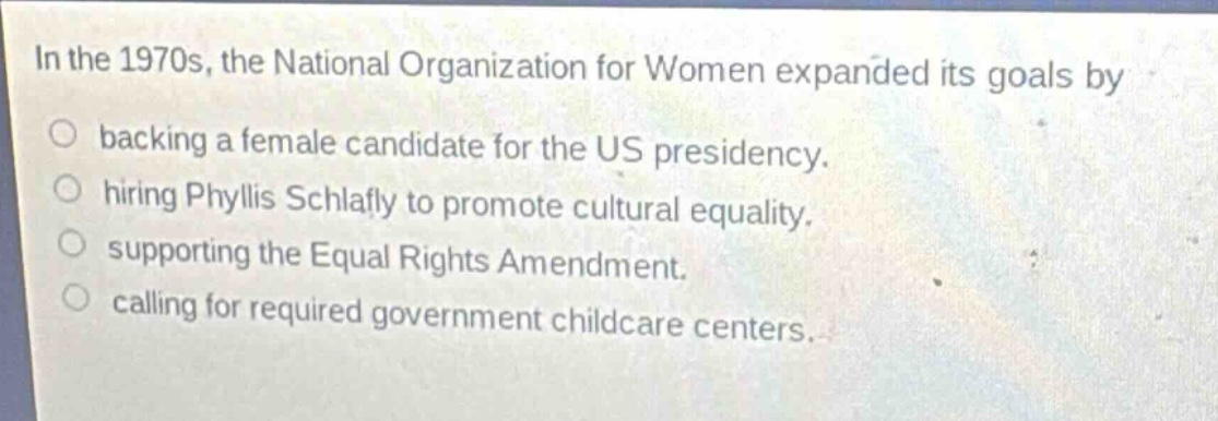 in the 1970s, the national organization for women expanded its goals by\n○ backing a female candidate for the us presidency.\n○ hiring phyllis schlafly to promote cultural equality.\n○ supporting the equal rights amendment.\n○ calling for required government childcare centers.
