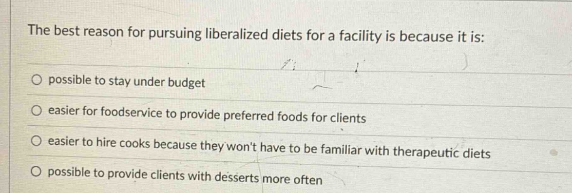 the best reason for pursuing liberalized diets for a facility is because it is:\no possible to stay under budget\no easier for foodservice to provide preferred foods for clients\no easier to hire cooks because they wont have to be familiar with therapeutic diets\no possible to provide clients with desserts more often