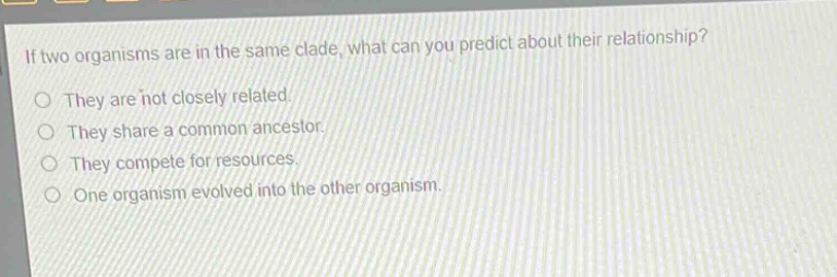 if two organisms are in the same clade, what can you predict about their relationship?\no they are not closely related.\no they share a common ancestor.\no they compete for resources.\no one organism evolved into the other organism.