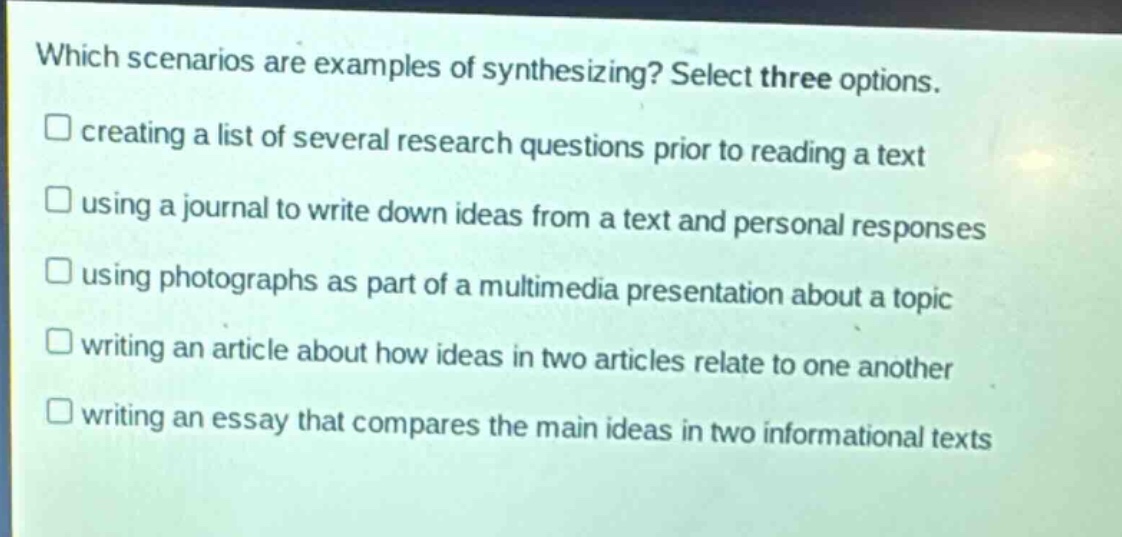 which scenarios are examples of synthesizing? select three options.\n□ creating a list of several research questions prior to reading a text\n□ using a journal to write down ideas from a text and personal responses\n□ using photographs as part of a multimedia presentation about a topic\n□ writing an article about how ideas in two articles relate to one another\n□ writing an essay that compares the main ideas in two informational texts