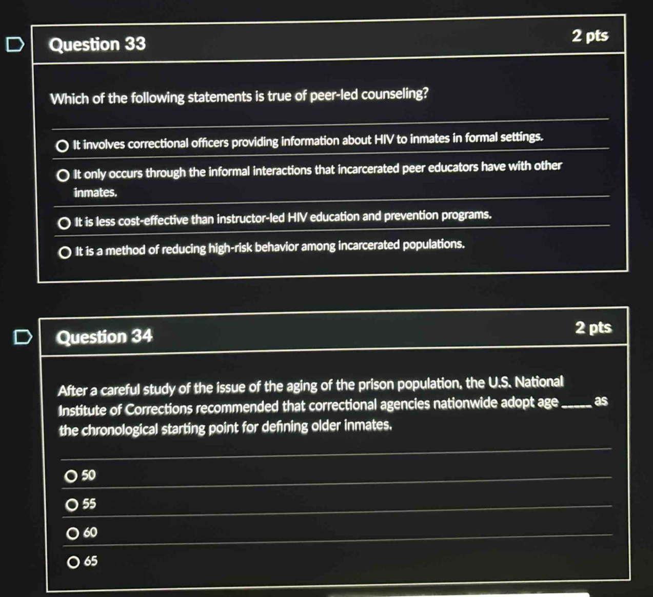 question 33\n2 pts\nwhich of the following statements is true of peer - led counseling?\nit involves correctional officers providing information about hiv to inmates in formal settings.\nit only occurs through the informal interactions that incarcerated peer educators have with other inmates.\nit is less cost - effective than instructor - led hiv education and prevention programs.\nit is a method of reducing high - risk behavior among incarcerated populations.\n\nquestion 34\n2 pts\nafter a careful study of the issue of the aging of the prison population, the u.s. national institute of corrections recommended that correctional agencies nationwide adopt age ____ as the chronological starting point for defining older inmates.\n50\n55\n60\n65