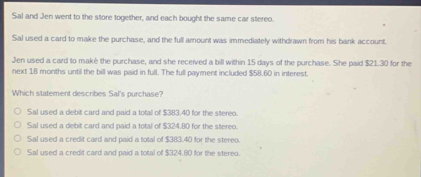 sal and jen went to the store together, and each bought the same car stereo. sal used a card to make the purchase, and the full amount was immediately withdrawn from his bank account. jen used a card to make the purchase, and she received a bill within 15 days of the purchase. she paid $21.30 for the next 18 months until the bill was paid in full. the full payment included $58.60 in interest. which statement describes sals purchase? o sal used a debit card and paid a total of $383.40 for the stereo. o sal used a debit card and paid a total of $324.80 for the stereo. o sal used a credit card and paid a total of $383.40 for the stereo. o sal used a credit card and paid a total of $324.80 for the stereo.
